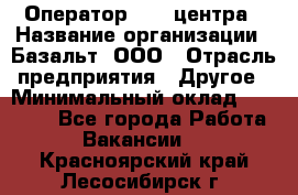 Оператор Call-центра › Название организации ­ Базальт, ООО › Отрасль предприятия ­ Другое › Минимальный оклад ­ 22 000 - Все города Работа » Вакансии   . Красноярский край,Лесосибирск г.